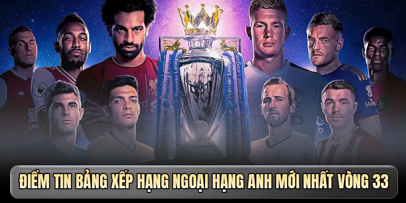 Điểm tin bảng xếp hạng Ngoại hạng Anh mới nhất vòng 33